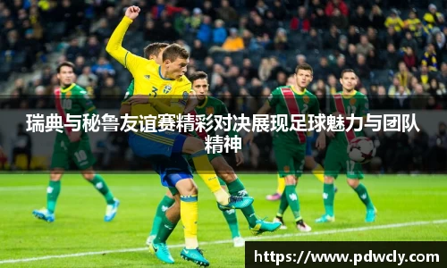 瑞典与秘鲁友谊赛精彩对决展现足球魅力与团队精神