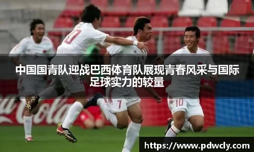 中国国青队迎战巴西体育队展现青春风采与国际足球实力的较量