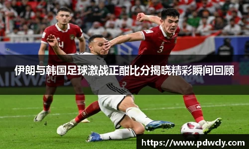 伊朗与韩国足球激战正酣比分揭晓精彩瞬间回顾