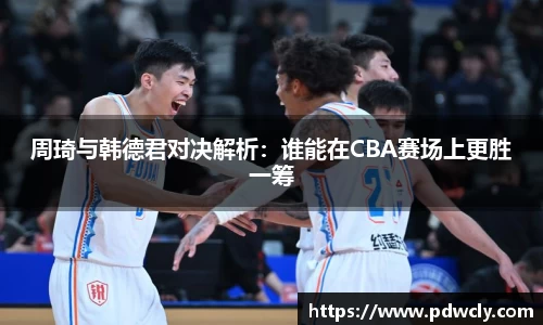 周琦与韩德君对决解析：谁能在CBA赛场上更胜一筹
