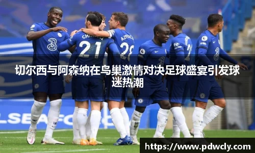 切尔西与阿森纳在鸟巢激情对决足球盛宴引发球迷热潮