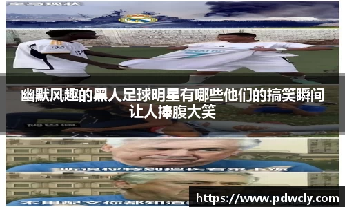 幽默风趣的黑人足球明星有哪些他们的搞笑瞬间让人捧腹大笑